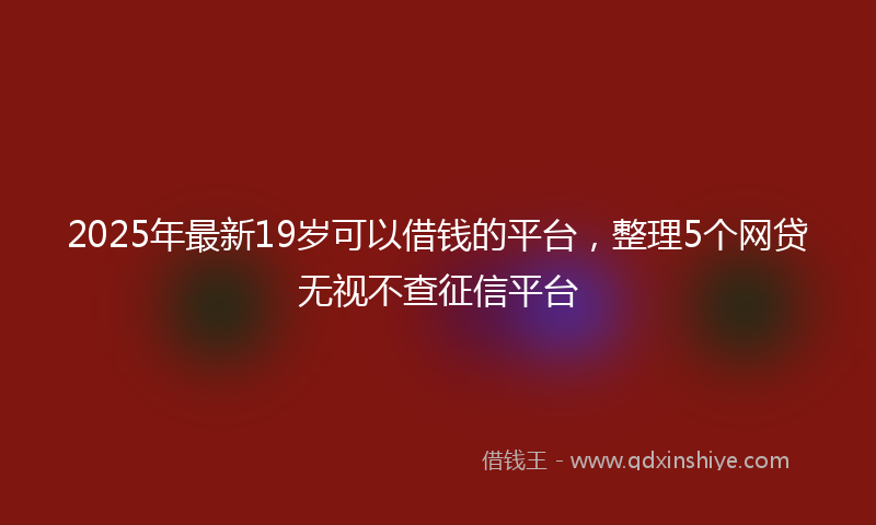 2025年最新19岁可以借钱的平台，整理5个网贷无视不查征信平台