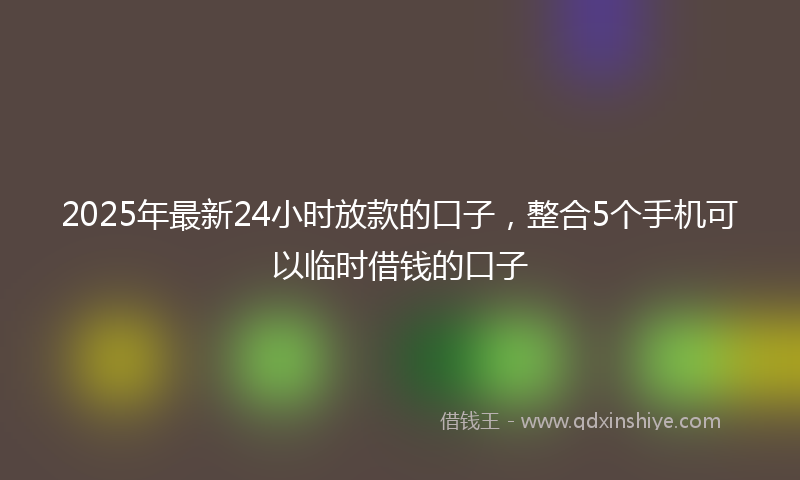 2025年最新24小时放款的口子，整合5个手机可以临时借钱的口子