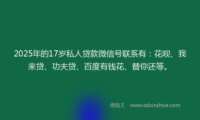 2025年的17岁私人贷款微信号联系有：花呗、我来贷、功夫贷、百度有钱花、替你还等。