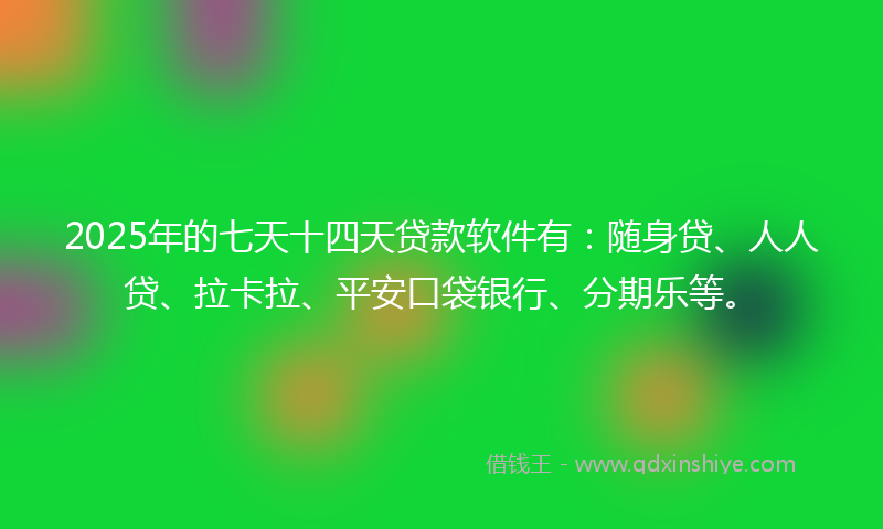 2025年的七天十四天贷款软件有：随身贷、人人贷、拉卡拉、平安口袋银行、分期乐等。
