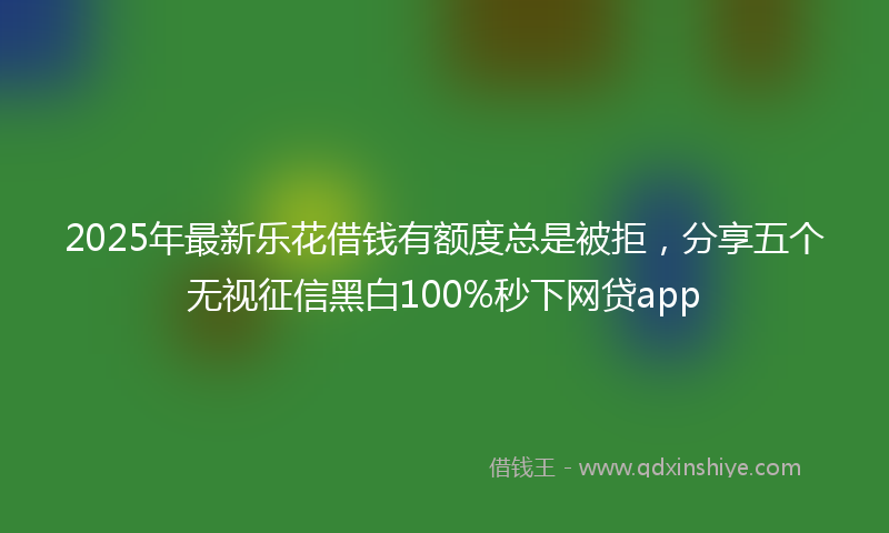 2025年最新乐花借钱有额度总是被拒，分享五个无视征信黑白100%秒下网贷app