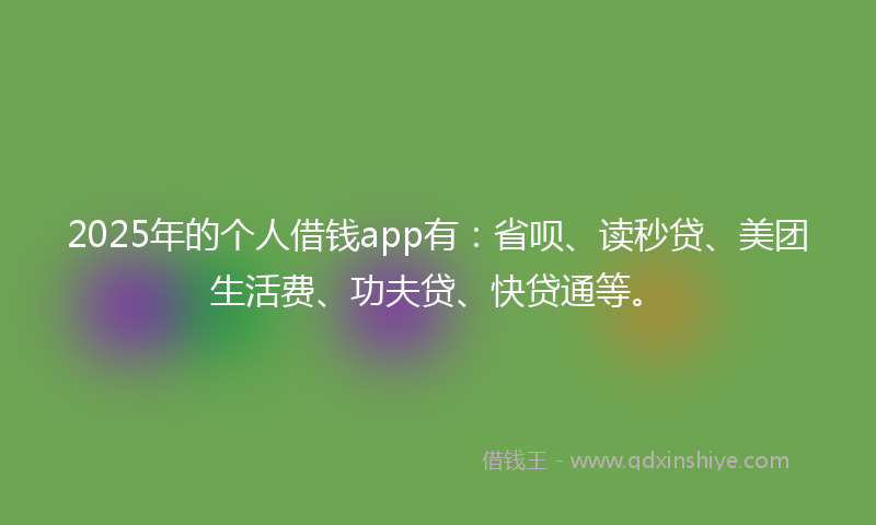 2025年的个人借钱app有：省呗、读秒贷、美团生活费、功夫贷、快贷通等。
