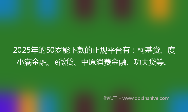 2025年的50岁能下款的正规平台有：柯基贷、度小满金融、e微贷、中原消费金融、功夫贷等。