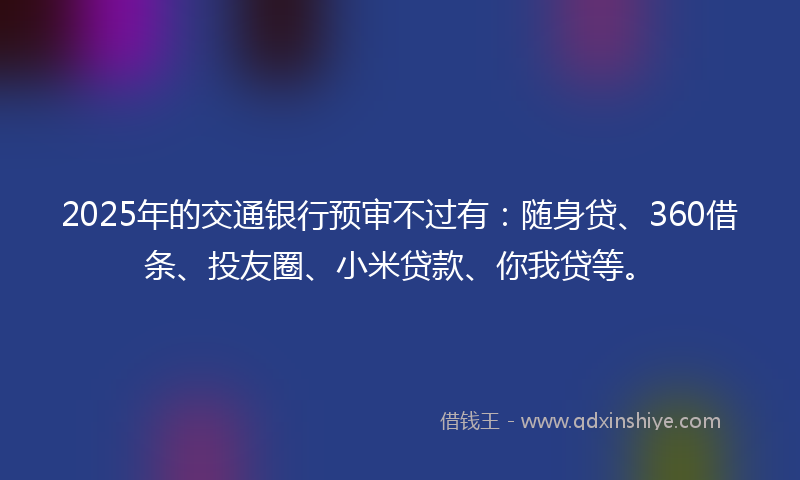 2025年的交通银行预审不过有：随身贷、360借条、投友圈、小米贷款、你我贷等。