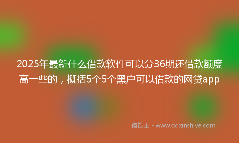 2025年最新什么借款软件可以分36期还借款额度高一些的，概括5个5个黑户可以借款的网贷app