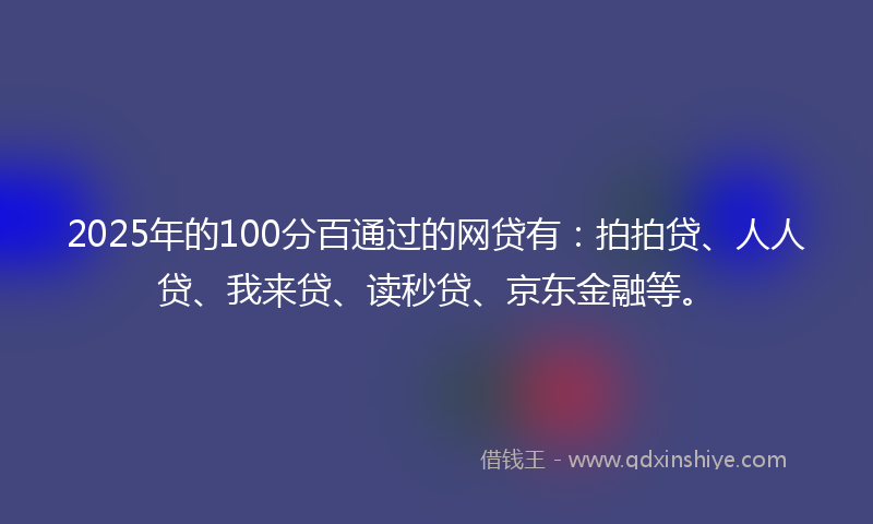 2025年的100分百通过的网贷有：拍拍贷、人人贷、我来贷、读秒贷、京东金融等。