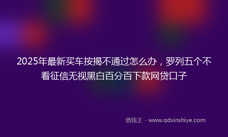 2025年最新买车按揭不通过怎么办，罗列五个不看征信无视黑白百分百下款网贷口子