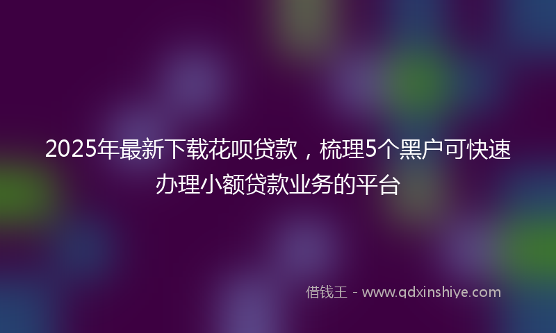 2025年最新下载花呗贷款，梳理5个黑户可快速办理小额贷款业务的平台