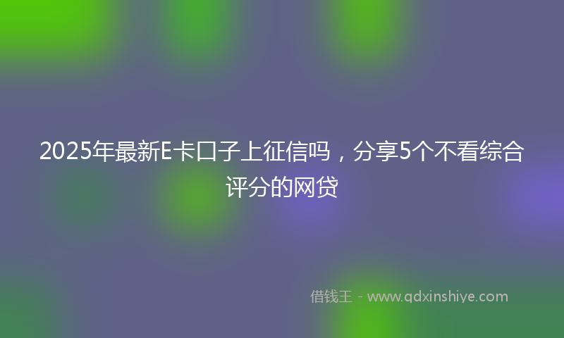 2025年最新E卡口子上征信吗，分享5个不看综合评分的网贷