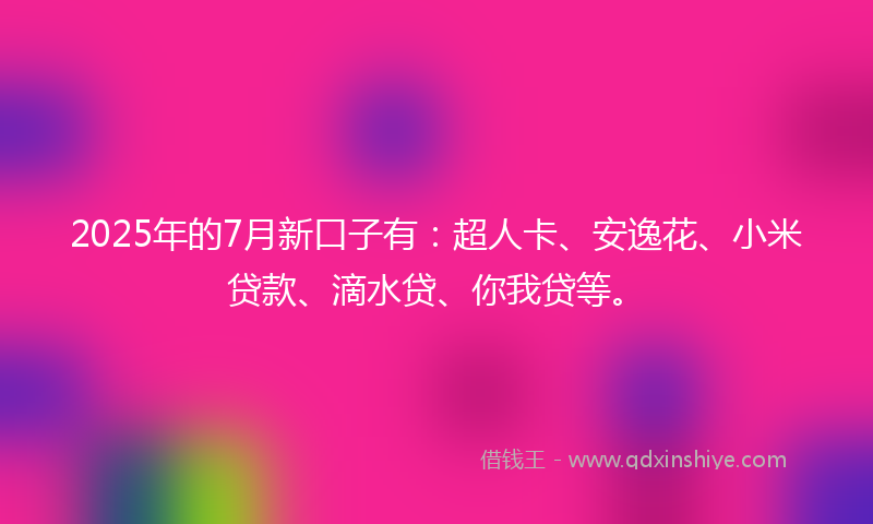 2025年的7月新口子有：超人卡、安逸花、小米贷款、滴水贷、你我贷等。