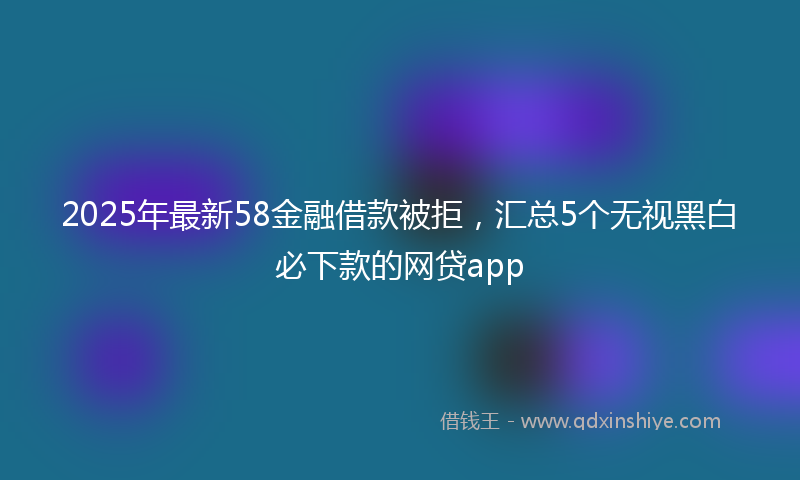 2025年最新58金融借款被拒，汇总5个无视黑白必下款的网贷app