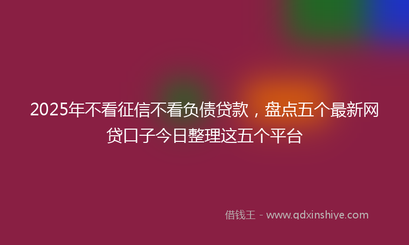 2025年不看征信不看负债贷款，盘点五个最新网贷口子今日整理这五个平台