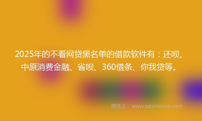 2025年的不看网贷黑名单的借款软件有：还呗、中原消费金融、省呗、360借条、你我贷等。