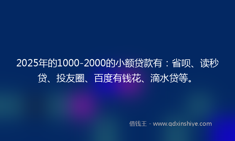 2025年的1000-2000的小额贷款有：省呗、读秒贷、投友圈、百度有钱花、滴水贷等。