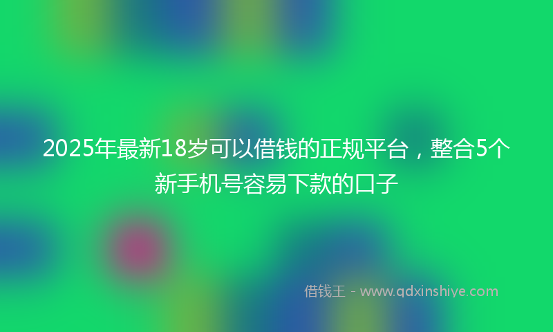 2025年最新18岁可以借钱的正规平台，整合5个新手机号容易下款的口子