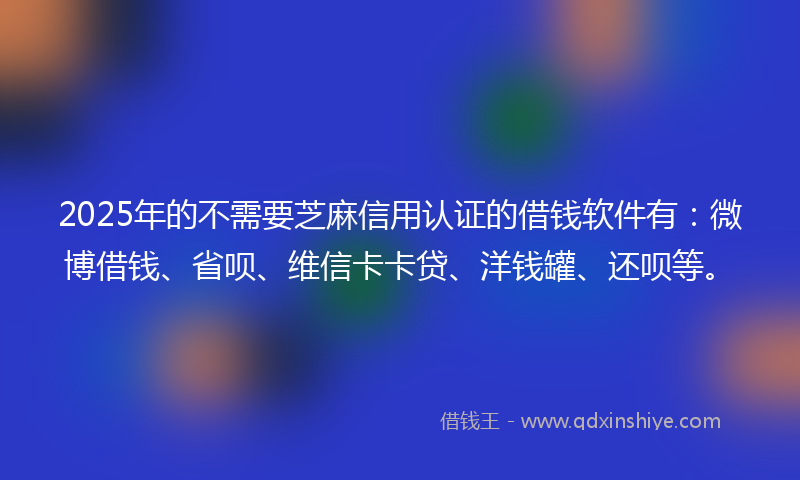 2025年的不需要芝麻信用认证的借钱软件有：微博借钱、省呗、维信卡卡贷、洋钱罐、还呗等。