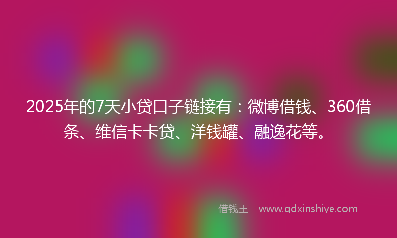 2025年的7天小贷口子链接有：微博借钱、360借条、维信卡卡贷、洋钱罐、融逸花等。