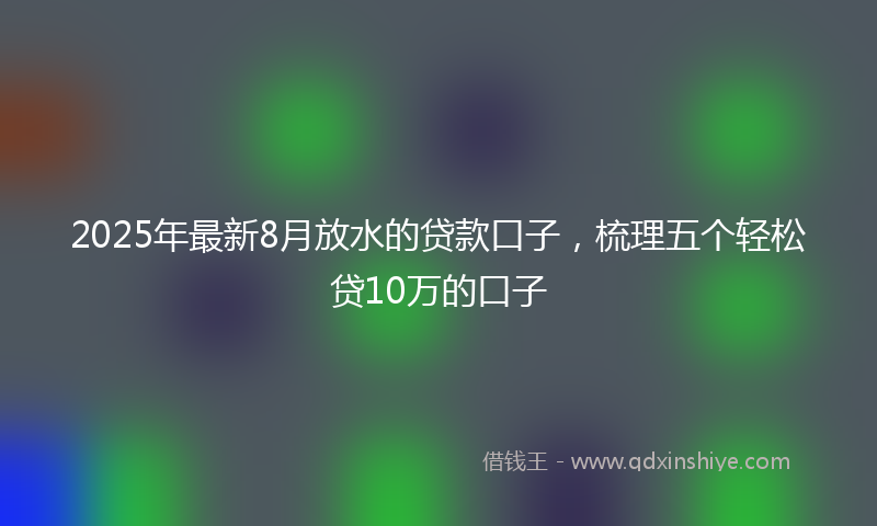 2025年最新8月放水的贷款口子，梳理五个轻松贷10万的口子