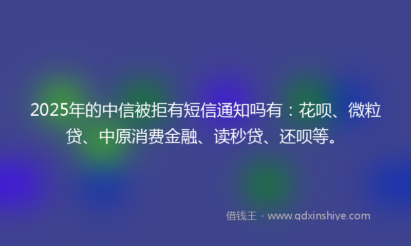 2025年的中信被拒有短信通知吗有：花呗、微粒贷、中原消费金融、读秒贷、还呗等。