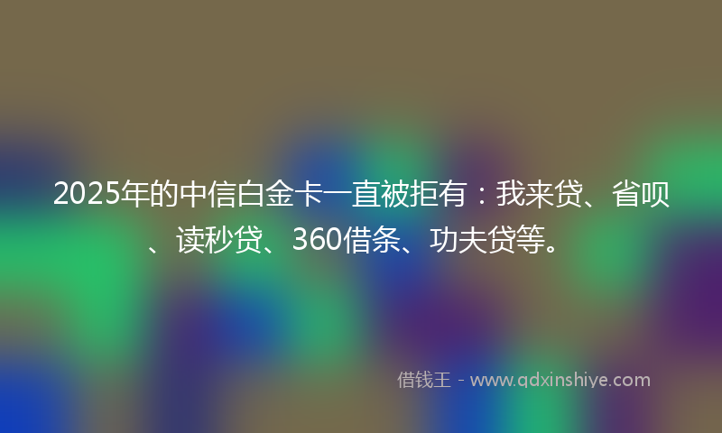 2025年的中信白金卡一直被拒有：我来贷、省呗、读秒贷、360借条、功夫贷等。