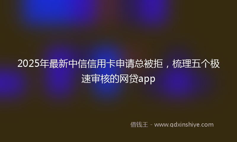 2025年最新中信信用卡申请总被拒，梳理五个极速审核的网贷app