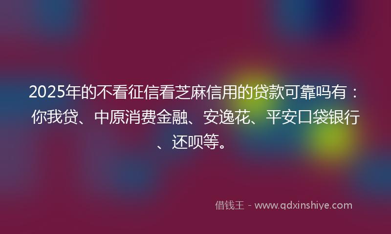 2025年的不看征信看芝麻信用的贷款可靠吗有：你我贷、中原消费金融、安逸花、平安口袋银行、还呗等。