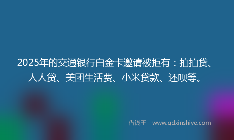 2025年的交通银行白金卡邀请被拒有：拍拍贷、人人贷、美团生活费、小米贷款、还呗等。