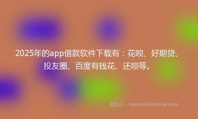 2025年的app借款软件下载有：花呗、好期贷、投友圈、百度有钱花、还呗等。