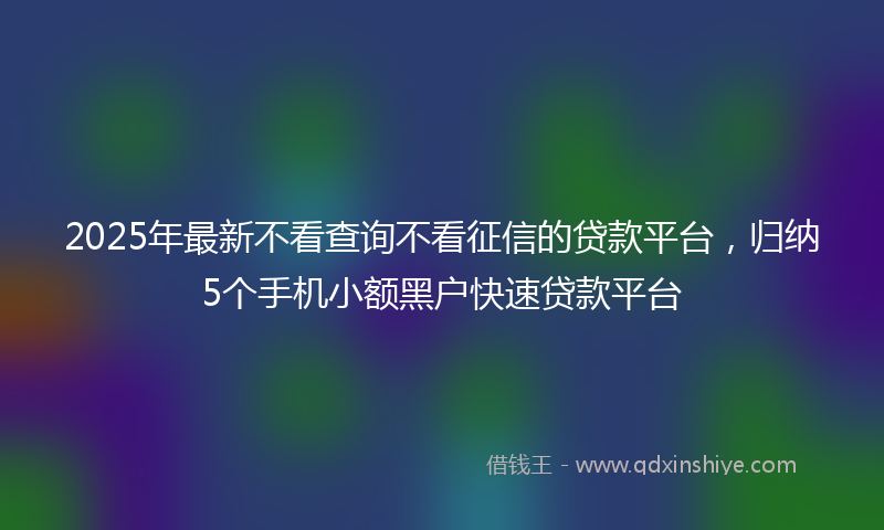 2025年最新不看查询不看征信的贷款平台，归纳5个手机小额黑户快速贷款平台