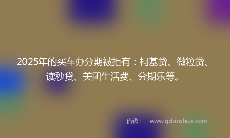 2025年的买车办分期被拒有：柯基贷、微粒贷、读秒贷、美团生活费、分期乐等。