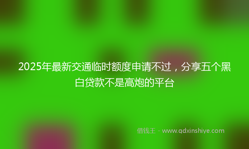 2025年最新交通临时额度申请不过，分享五个黑白贷款不是高炮的平台