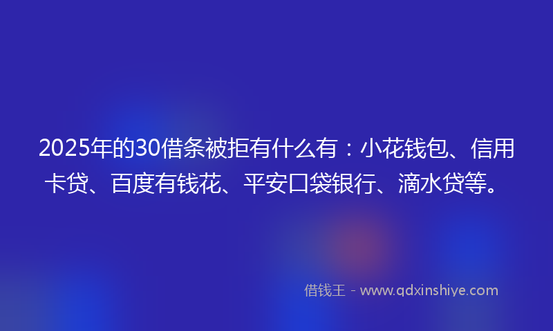 2025年的30借条被拒有什么有：小花钱包、信用卡贷、百度有钱花、平安口袋银行、滴水贷等。