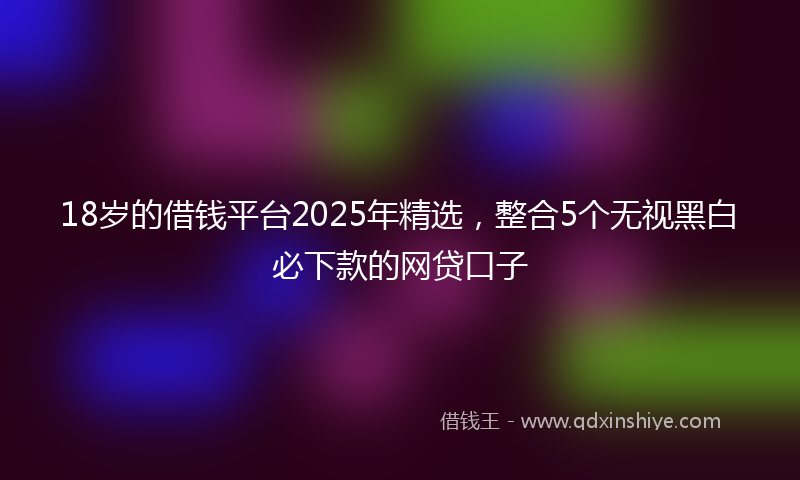 18岁的借钱平台2025年精选，整合5个无视黑白必下款的网贷口子