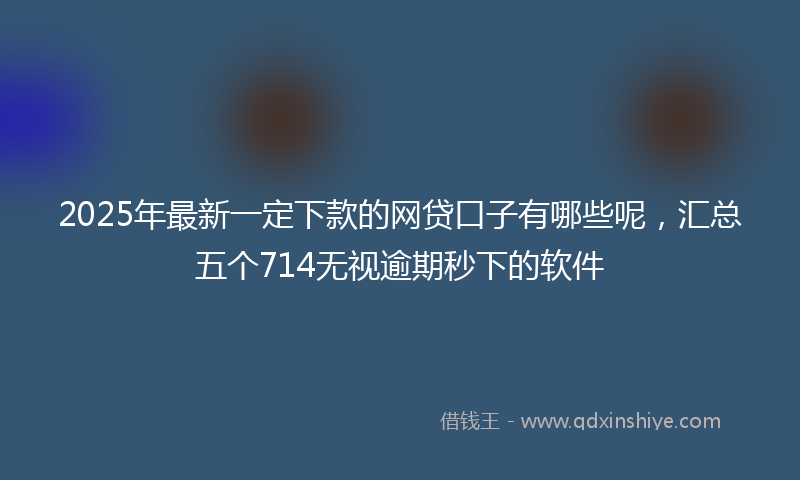 2025年最新一定下款的网贷口子有哪些呢，汇总五个714无视逾期秒下的软件