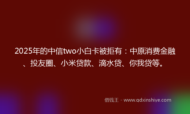 2025年的中信two小白卡被拒有：中原消费金融、投友圈、小米贷款、滴水贷、你我贷等。