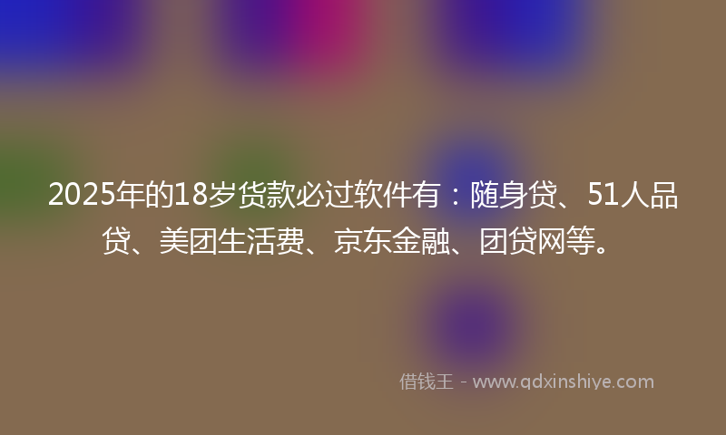 2025年的18岁货款必过软件有：随身贷、51人品贷、美团生活费、京东金融、团贷网等。