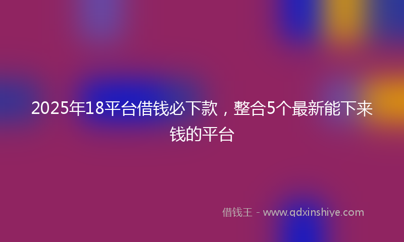 2025年18平台借钱必下款，整合5个最新能下来钱的平台