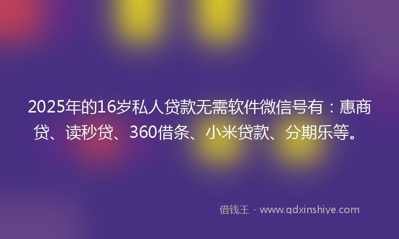 2025年的16岁私人贷款无需软件微信号有：惠商贷、读秒贷、360借条、小米贷款、分期乐等。