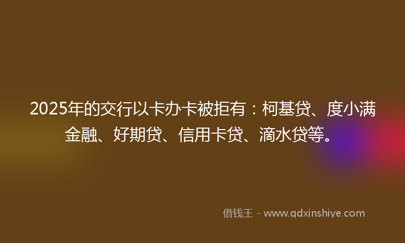 2025年的交行以卡办卡被拒有：柯基贷、度小满金融、好期贷、信用卡贷、滴水贷等。