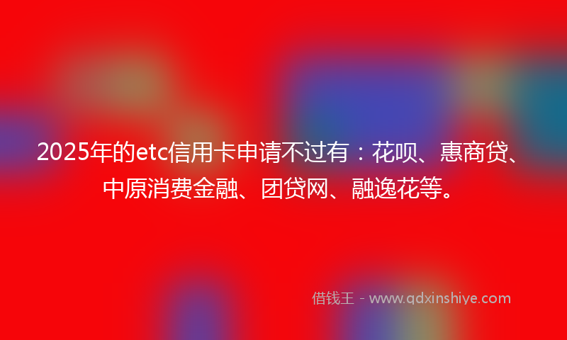 2025年的etc信用卡申请不过有：花呗、惠商贷、中原消费金融、团贷网、融逸花等。