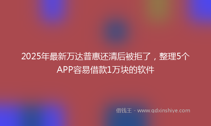 2025年最新万达普惠还清后被拒了，整理5个APP容易借款1万块的软件