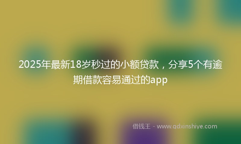2025年最新18岁秒过的小额贷款，分享5个有逾期借款容易通过的app
