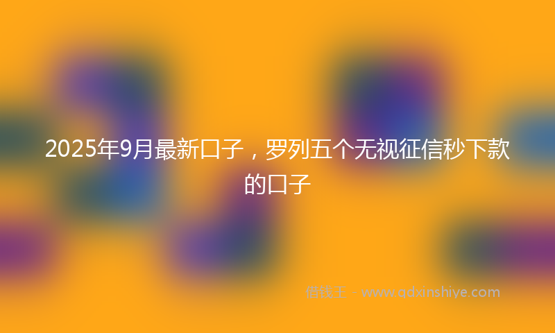 2025年9月最新口子，罗列五个无视征信秒下款的口子