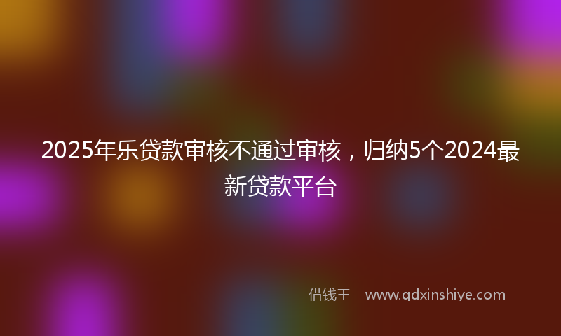 2025年乐贷款审核不通过审核，归纳5个2024最新贷款平台