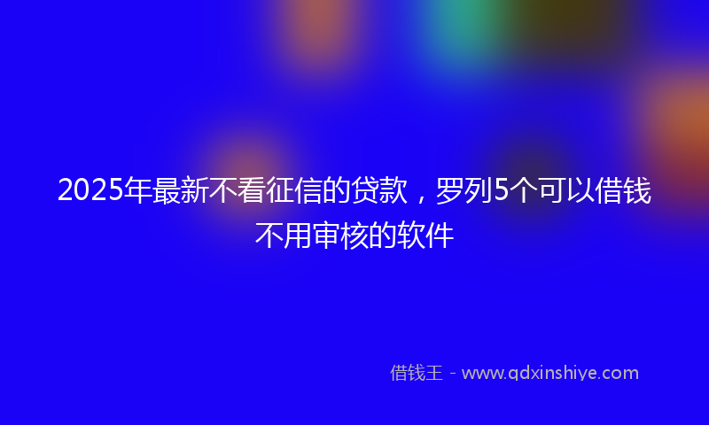 2025年最新不看征信的贷款，罗列5个可以借钱不用审核的软件