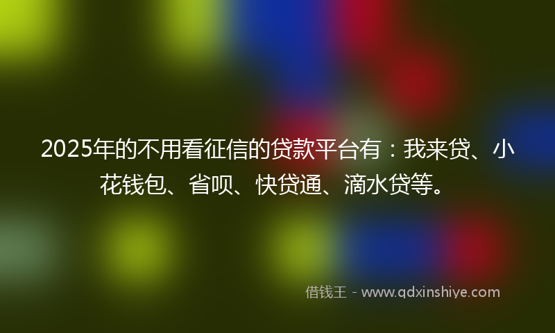 2025年的不用看征信的贷款平台有：我来贷、小花钱包、省呗、快贷通、滴水贷等。