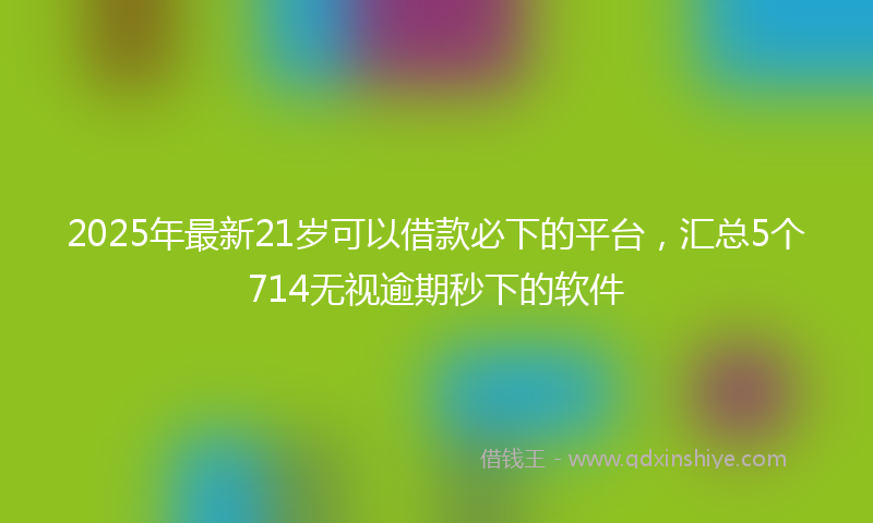 2025年最新21岁可以借款必下的平台，汇总5个714无视逾期秒下的软件