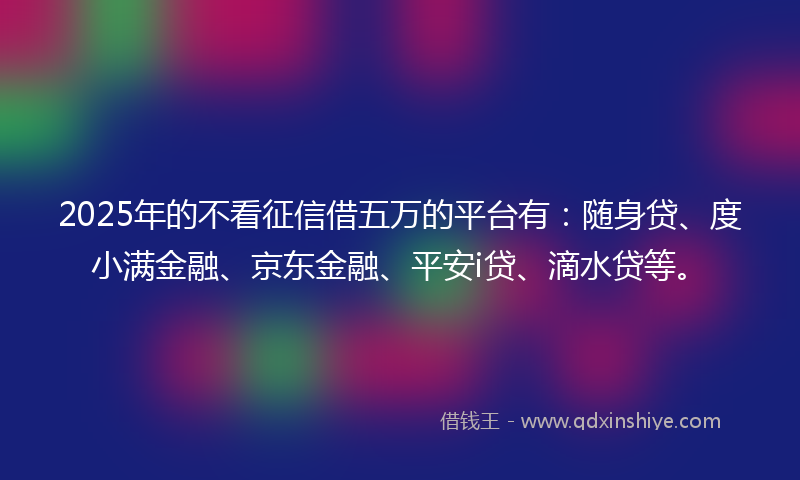 2025年的不看征信借五万的平台有：随身贷、度小满金融、京东金融、平安i贷、滴水贷等。