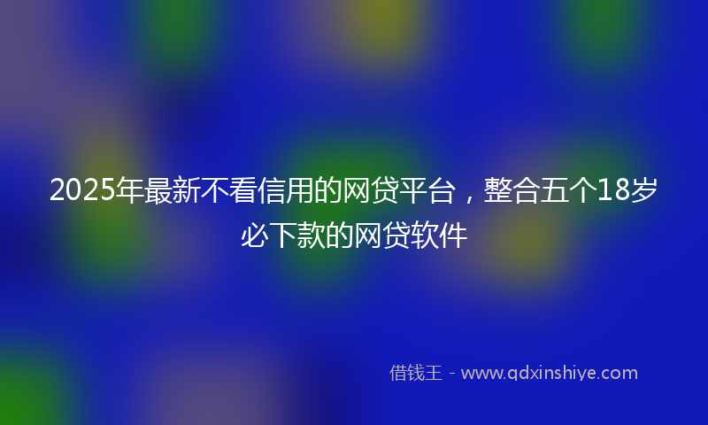 2025年最新不看信用的网贷平台，整合五个18岁必下款的网贷软件