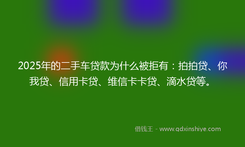 2025年的二手车贷款为什么被拒有：拍拍贷、你我贷、信用卡贷、维信卡卡贷、滴水贷等。